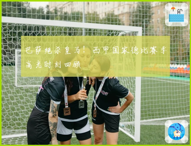 巴萨绝杀皇马！西甲国家德比赛季高光时刻回顾