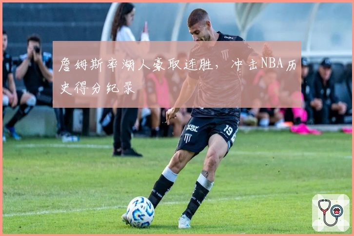 詹姆斯率湖人豪取连胜，冲击NBA历史得分纪录