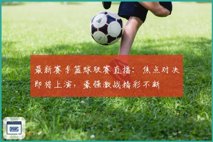 最新赛季篮球联赛直播：焦点对决即将上演，豪强激战精彩不断