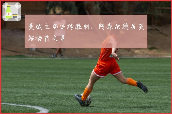 曼城主场逆转胜利，阿森纳稳居英超榜首之争